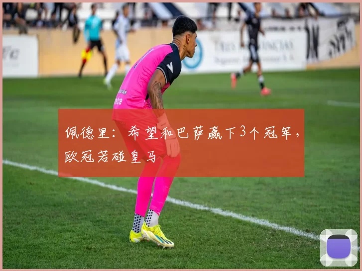 佩德里：希望和巴萨赢下3个冠军，欧冠若碰皇马