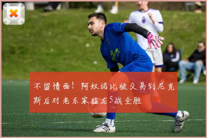 不留情面！阿奴诺比被交易到尼克斯后对老东家猛龙5战全胜