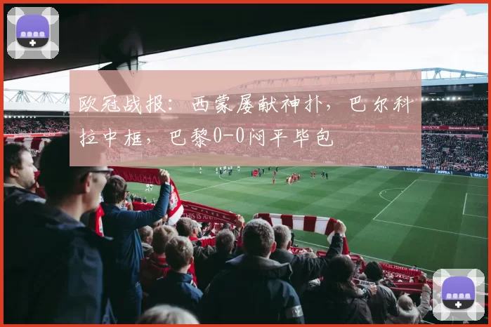 欧冠战报：西蒙屡献神扑，巴尔科拉中框，巴黎0-0闷平毕包