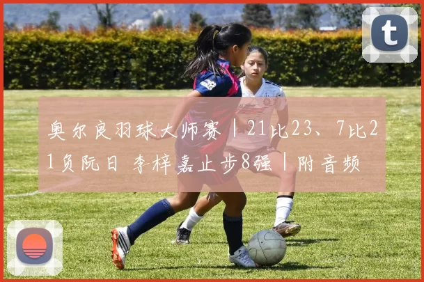 奥尔良羽球大师赛｜21比23、7比21负阮日 李梓嘉止步8强｜附音频