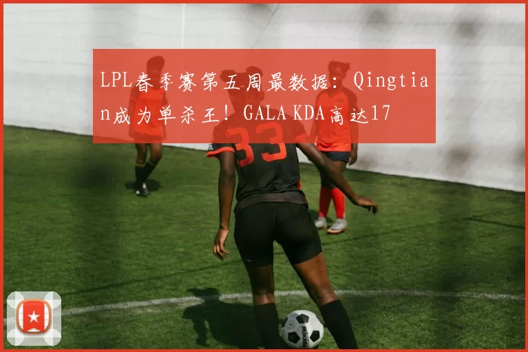 LPL春季赛第五周最数据：Qingtian成为单杀王！GALA KDA高达17