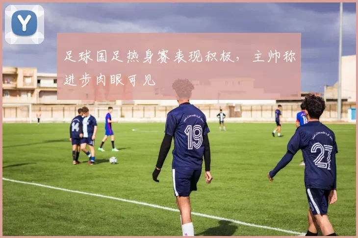 足球国足热身赛表现积极，主帅称进步肉眼可见