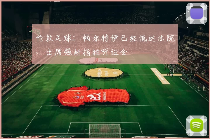 伦敦足球：帕尔特伊已经抵达法院，出席强奸指控听证会