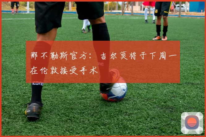 那不勒斯官方：吉尔莫将于下周一在伦敦接受手术