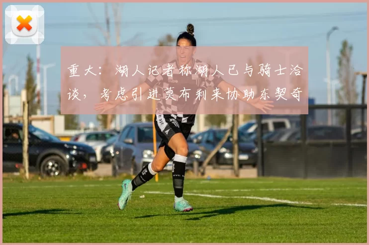 重大：湖人记者称湖人已与骑士洽谈，考虑引进莫布利来协助东契奇