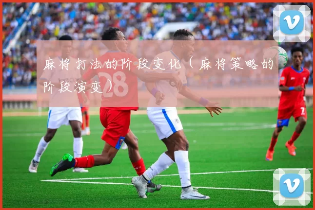 麻将打法的阶段变化（麻将策略的阶段演变）