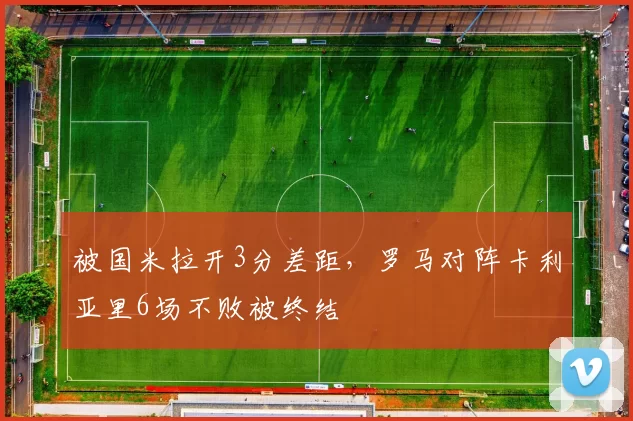 被国米拉开3分差距，罗马对阵卡利亚里6场不败被终结