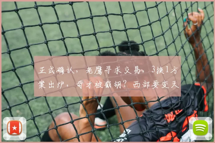 正式确认，老鹰寻求交易，3换1方案出炉，奇才被截胡？西部要变天