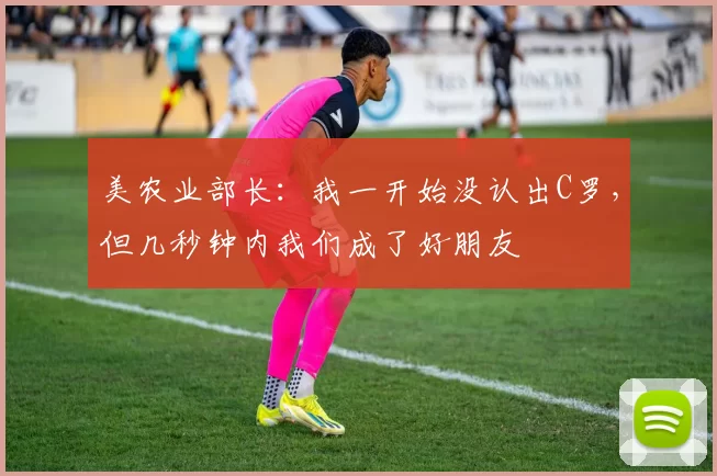 美农业部长：我一开始没认出C罗，但几秒钟内我们成了好朋友