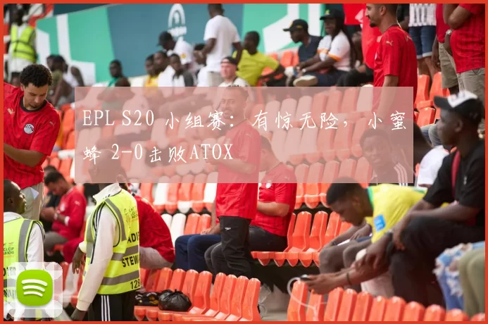 EPL S20 小组赛：有惊无险，小蜜蜂 2-0击败ATOX