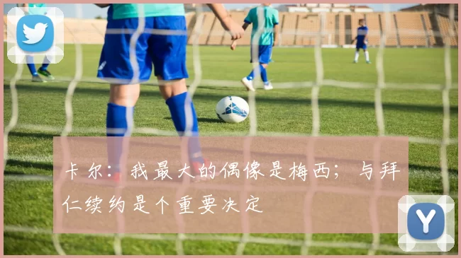 卡尔：我最大的偶像是梅西；与拜仁续约是个重要决定