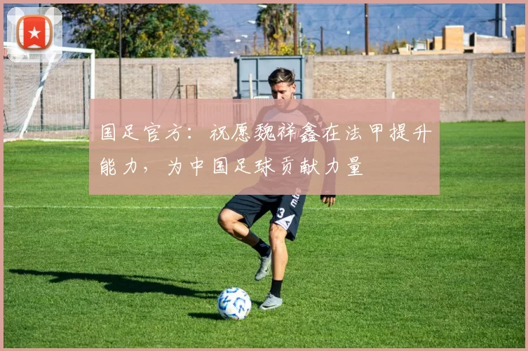 国足官方：祝愿魏祥鑫在法甲提升能力，为中国足球贡献力量