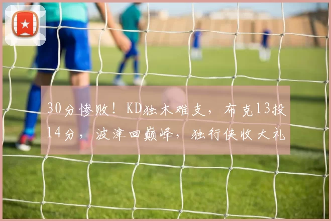 30分惨败！KD独木难支，布克13投14分，波津回巅峰，独行侠收大礼