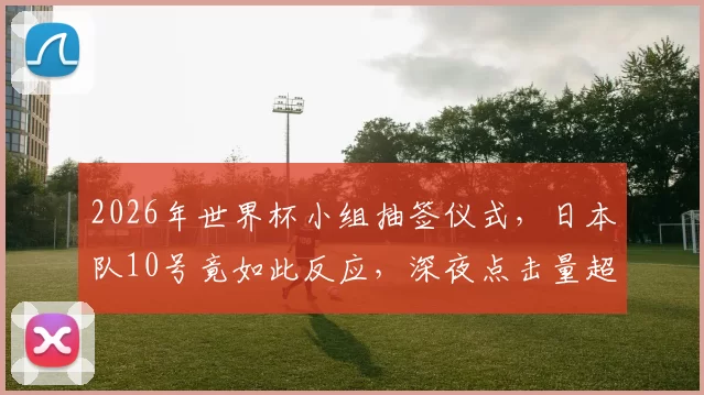 2026年世界杯小组抽签仪式，日本队10号竟如此反应，深夜点击量超百万