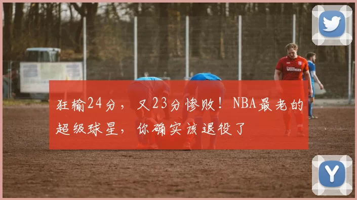 狂输24分，又23分惨败！NBA最老的超级球星，你确实该退役了