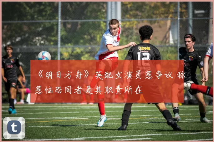 《明日方舟》英配女演员惹争议 称惹恼恐同者是其职责所在