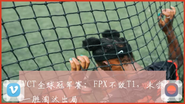 VCT全球冠军赛：FPX不敌T1，未尝一胜淘汰出局