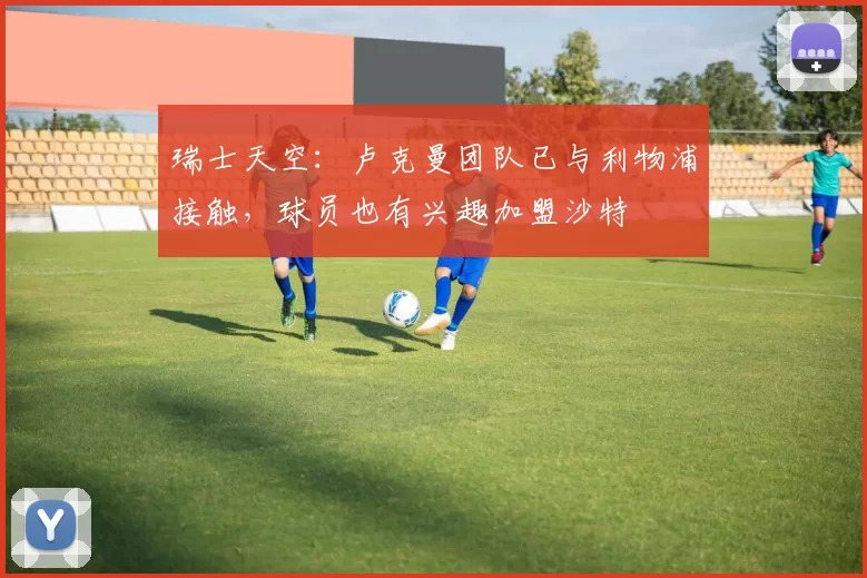 瑞士天空：卢克曼团队已与利物浦接触，球员也有兴趣加盟沙特