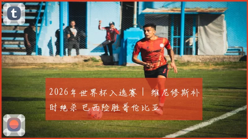 2026年世界杯入选赛｜ 维尼修斯补时绝杀 巴西险胜哥伦比亚