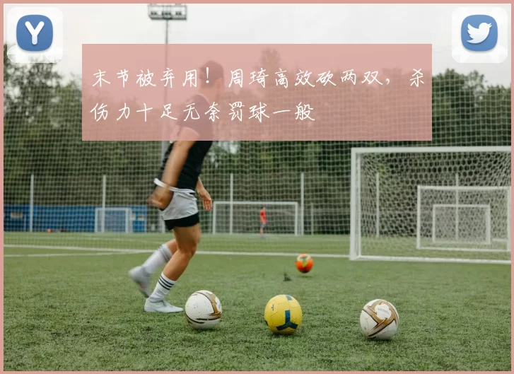 末节被弃用！周琦高效砍两双，杀伤力十足无奈罚球一般