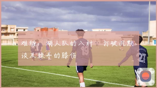 难缠，湖人队的八村塁打破沉默，谈及棘手的膝伤