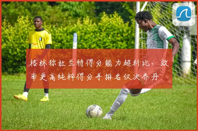 格林称杜兰特得分能力超科比，效率更高纯粹得分手排名仅次乔丹