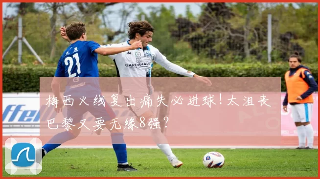 梅西火线复出痛失必进球!太沮丧 巴黎又要无缘8强？