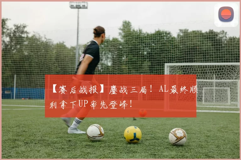 【赛后战报】鏖战三局！AL最终顺利拿下UP率先登峰！
