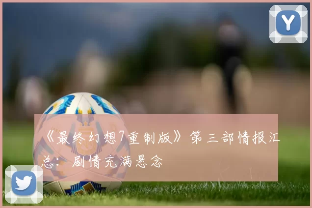 《最终幻想7重制版》第三部情报汇总：剧情充满悬念