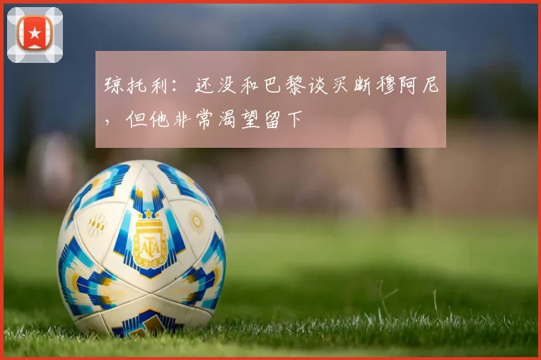 琼托利：还没和巴黎谈买断穆阿尼，但他非常渴望留下