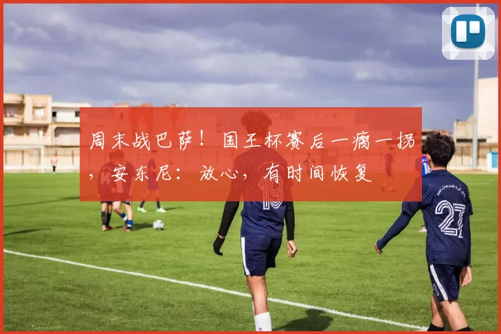 周末战巴萨！国王杯赛后一瘸一拐，安东尼：放心，有时间恢复
