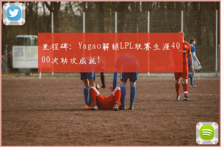 里程碑：Yagao解锁LPL联赛生涯4000次助攻成就！