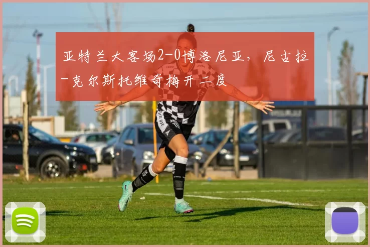 亚特兰大客场2-0博洛尼亚，尼古拉-克尔斯托维奇梅开二度