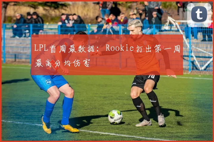 LPL首周最数据：Rookie打出第一周最高分均伤害