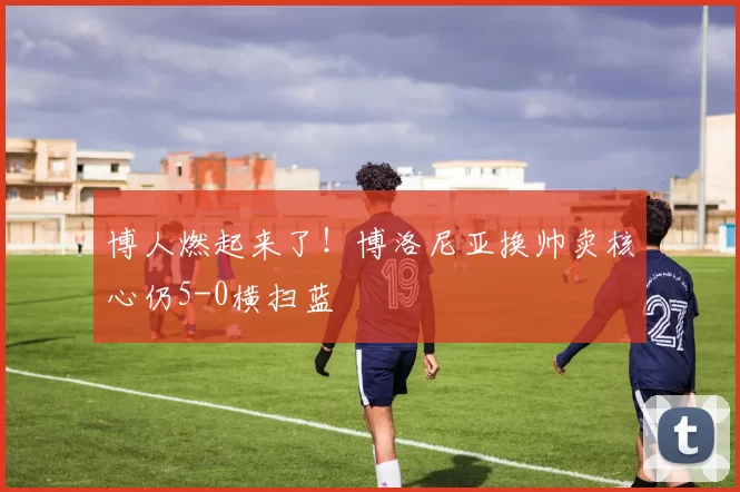 博人燃起来了！博洛尼亚换帅卖核心仍5-0横扫蓝