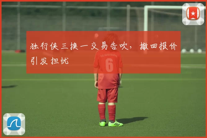 独行侠三换一交易告吹，撤回报价引发担忧