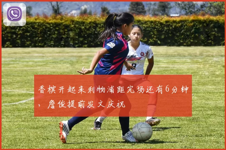 香槟开起来利物浦距完场还有6分钟，詹俊提前发文庆祝