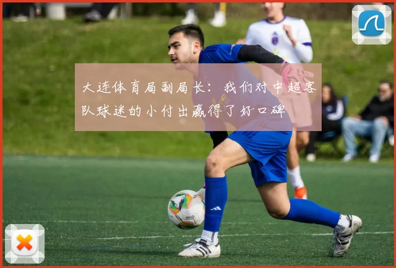 大连体育局副局长：我们对中超客队球迷的小付出赢得了好口碑