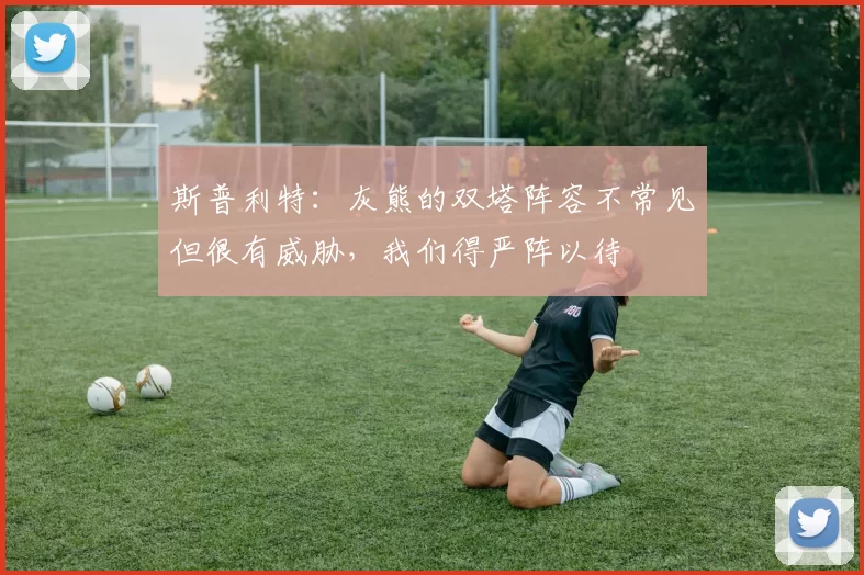 斯普利特：灰熊的双塔阵容不常见但很有威胁，我们得严阵以待