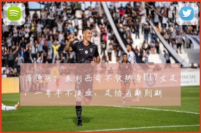 马德兴：米利西奇不敢热身U17女足，一年半不换血，足协当断则断