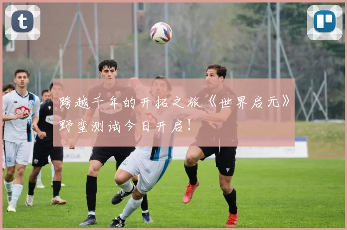 跨越千年的开拓之旅《世界启元》野蛮测试今日开启！