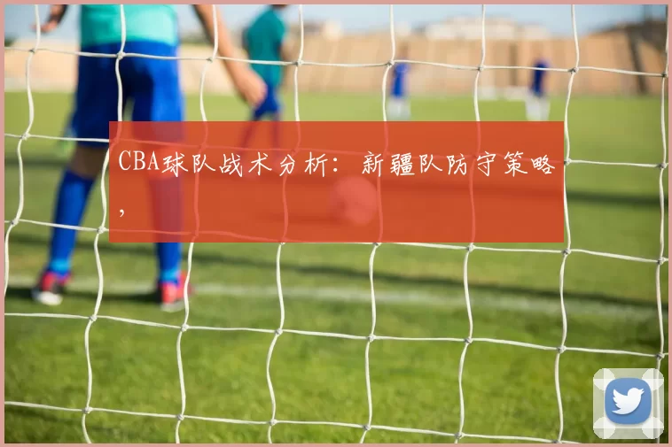 CBA球队战术分析：新疆队防守策略,